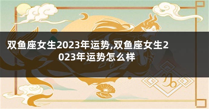 双鱼座女生2023年运势,双鱼座女生2023年运势怎么样