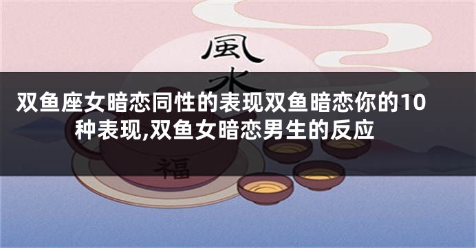 双鱼座女暗恋同性的表现双鱼暗恋你的10种表现,双鱼女暗恋男生的反应