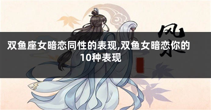 双鱼座女暗恋同性的表现,双鱼女暗恋你的10种表现