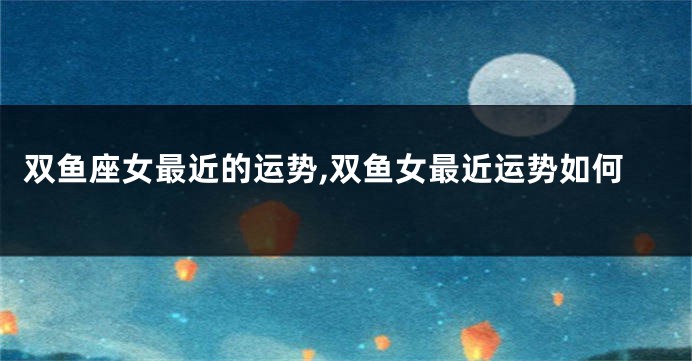 双鱼座女最近的运势,双鱼女最近运势如何
