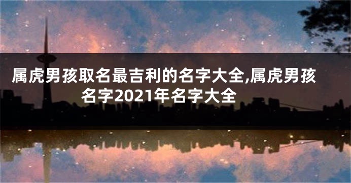 属虎男孩取名最吉利的名字大全,属虎男孩名字2021年名字大全