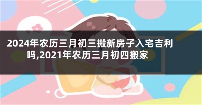 2024年农历三月初三搬新房子入宅吉利吗,2021年农历三月初四搬家
