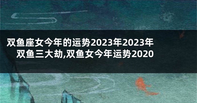 双鱼座女今年的运势2023年2023年双鱼三大劫,双鱼女今年运势2020