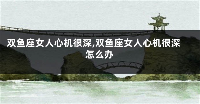 双鱼座女人心机很深,双鱼座女人心机很深怎么办