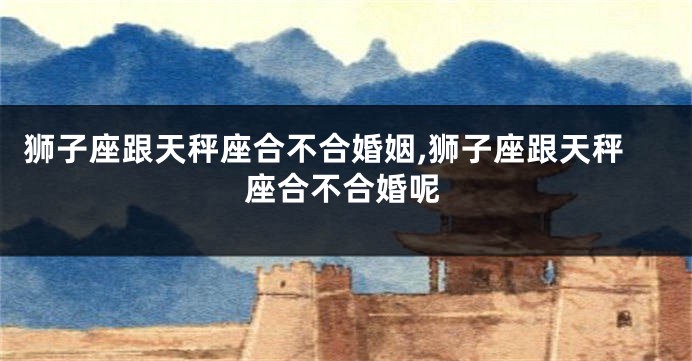 狮子座跟天秤座合不合婚姻,狮子座跟天秤座合不合婚呢