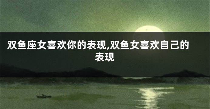 双鱼座女喜欢你的表现,双鱼女喜欢自己的表现