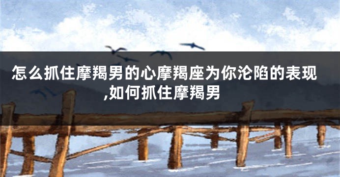 怎么抓住摩羯男的心摩羯座为你沦陷的表现,如何抓住摩羯男