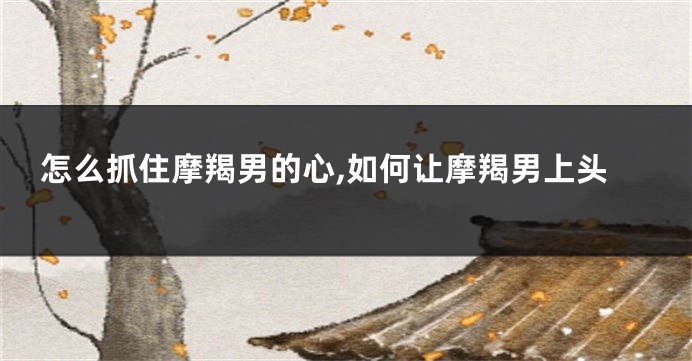 怎么抓住摩羯男的心,如何让摩羯男上头