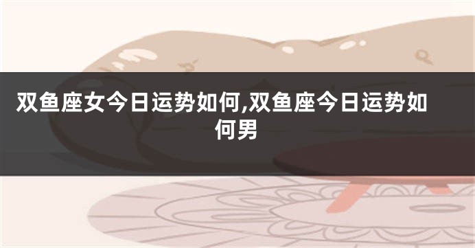 双鱼座女今日运势如何,双鱼座今日运势如何男