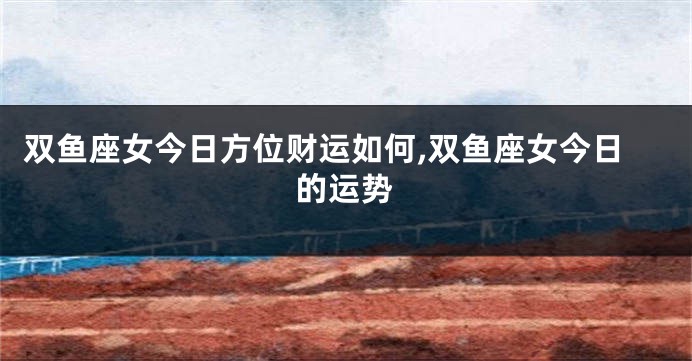 双鱼座女今日方位财运如何,双鱼座女今日的运势