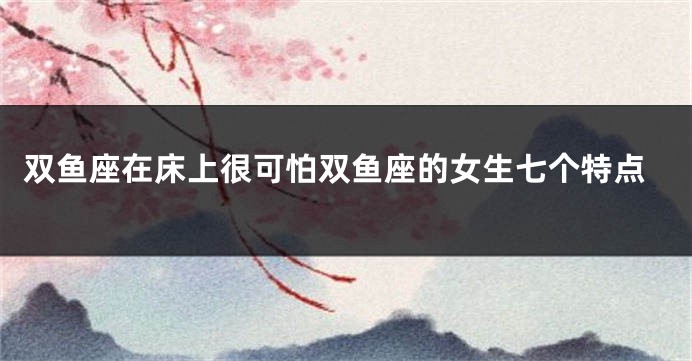 双鱼座在床上很可怕双鱼座的女生七个特点