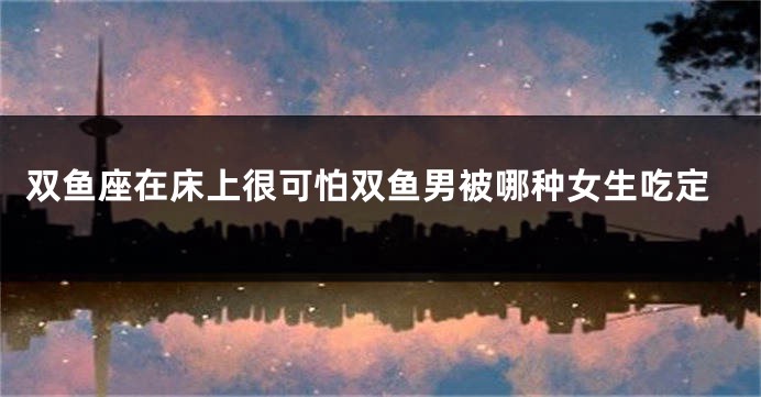 双鱼座在床上很可怕双鱼男被哪种女生吃定