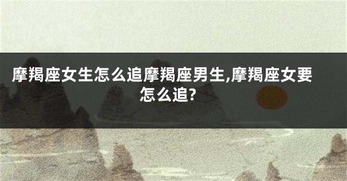 摩羯座女生怎么追摩羯座男生,摩羯座女要怎么追?