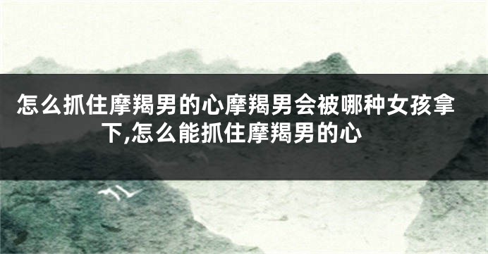 怎么抓住摩羯男的心摩羯男会被哪种女孩拿下,怎么能抓住摩羯男的心