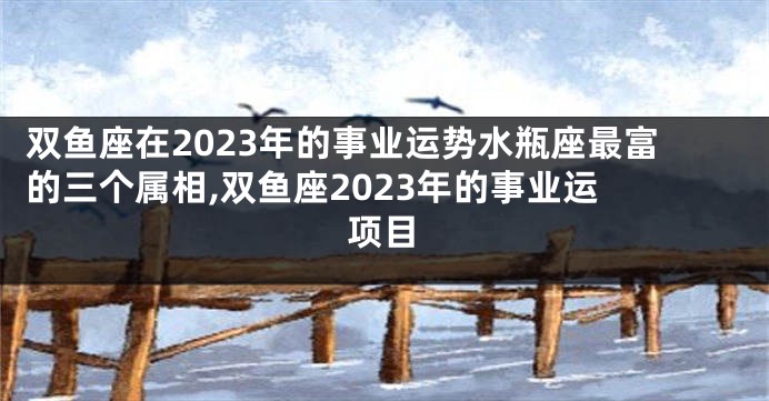 双鱼座在2023年的事业运势水瓶座最富的三个属相,双鱼座2023年的事业运 项目