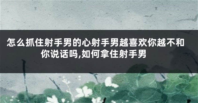 怎么抓住射手男的心射手男越喜欢你越不和你说话吗,如何拿住射手男