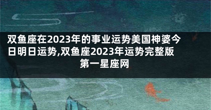 双鱼座在2023年的事业运势美国神婆今日明日运势,双鱼座2023年运势完整版第一星座网