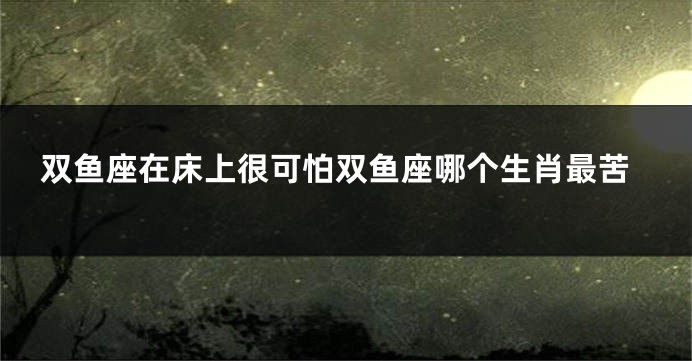 双鱼座在床上很可怕双鱼座哪个生肖最苦