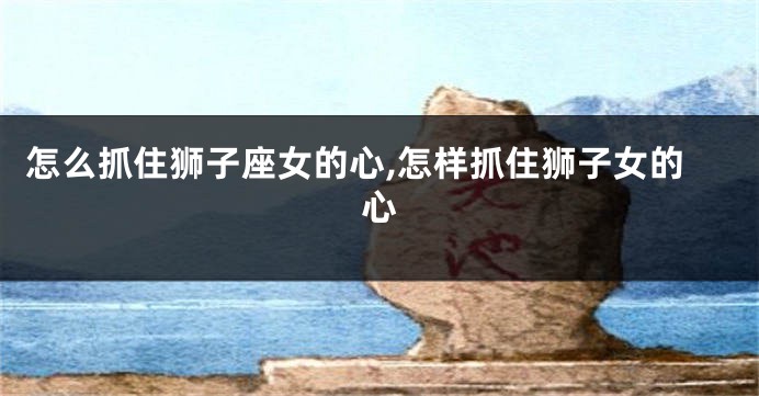 怎么抓住狮子座女的心,怎样抓住狮子女的心