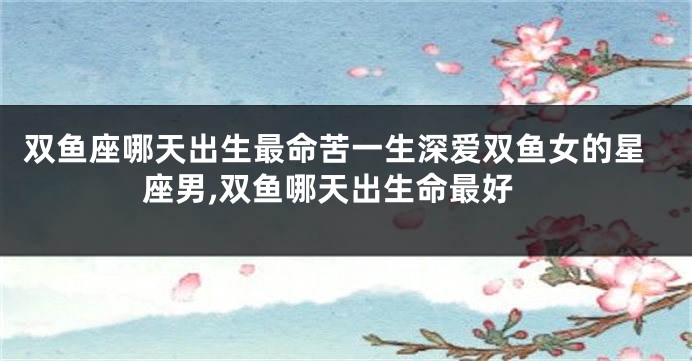 双鱼座哪天出生最命苦一生深爱双鱼女的星座男,双鱼哪天出生命最好
