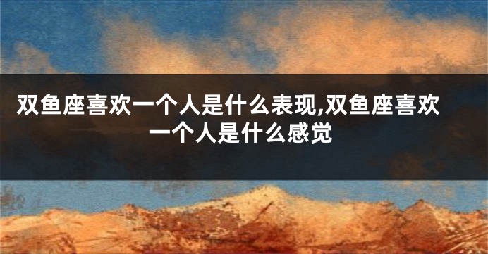 双鱼座喜欢一个人是什么表现,双鱼座喜欢一个人是什么感觉