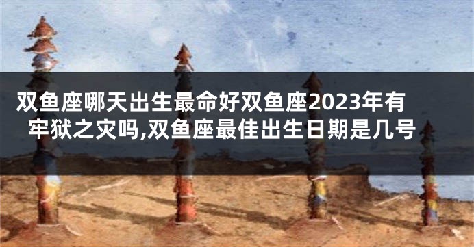 双鱼座哪天出生最命好双鱼座2023年有牢狱之灾吗,双鱼座最佳出生日期是几号