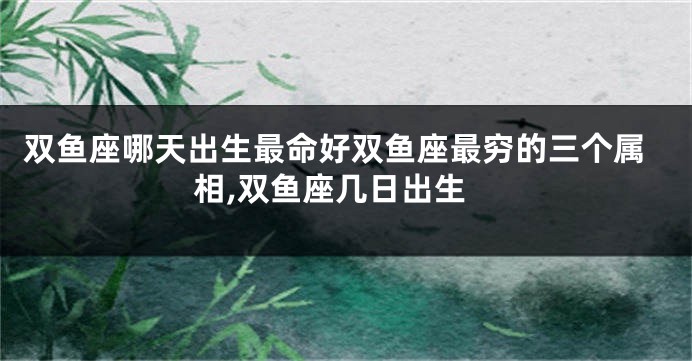 双鱼座哪天出生最命好双鱼座最穷的三个属相,双鱼座几日出生
