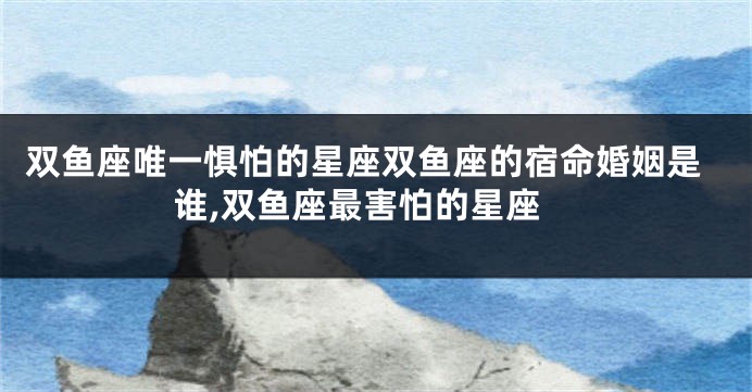 双鱼座唯一惧怕的星座双鱼座的宿命婚姻是谁,双鱼座最害怕的星座