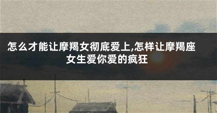 怎么才能让摩羯女彻底爱上,怎样让摩羯座女生爱你爱的疯狂