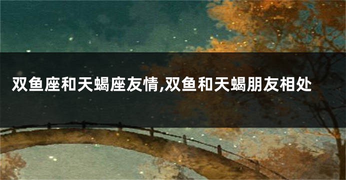 双鱼座和天蝎座友情,双鱼和天蝎朋友相处