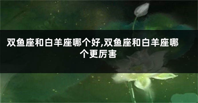 双鱼座和白羊座哪个好,双鱼座和白羊座哪个更厉害