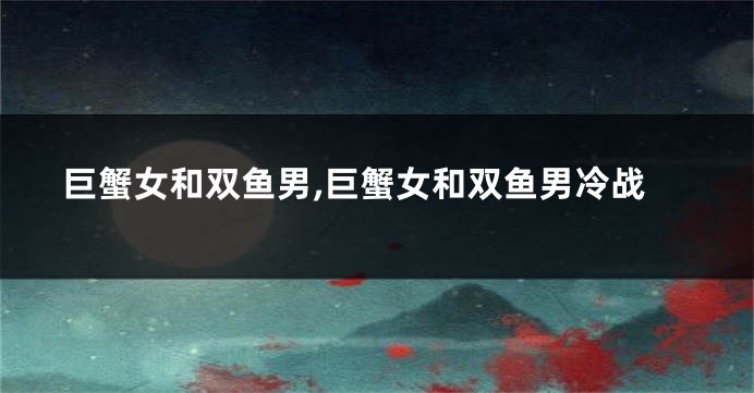 巨蟹女和双鱼男,巨蟹女和双鱼男冷战