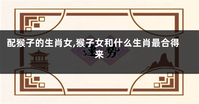 配猴子的生肖女,猴子女和什么生肖最合得来