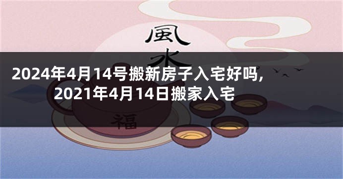 2024年4月14号搬新房子入宅好吗,2021年4月14日搬家入宅
