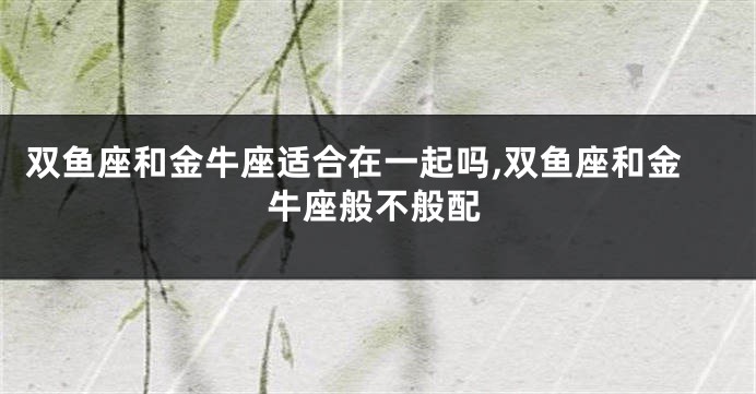 双鱼座和金牛座适合在一起吗,双鱼座和金牛座般不般配
