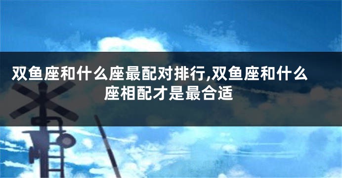 双鱼座和什么座最配对排行,双鱼座和什么座相配才是最合适