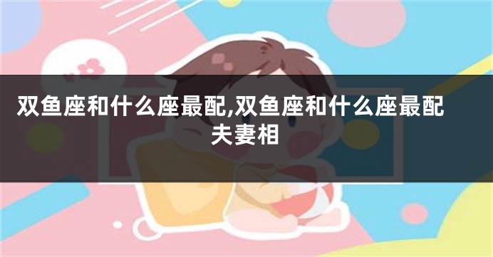 双鱼座和什么座最配,双鱼座和什么座最配夫妻相