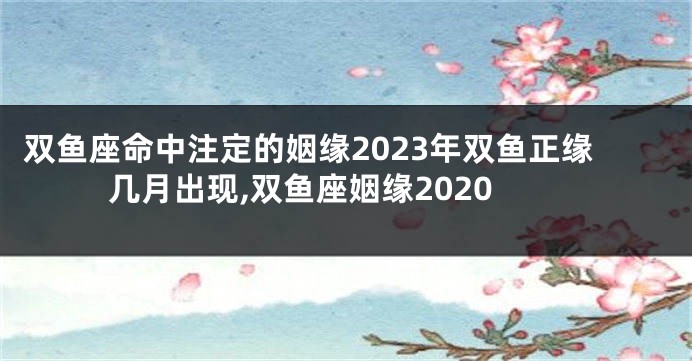 双鱼座命中注定的姻缘2023年双鱼正缘几月出现,双鱼座姻缘2020