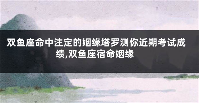 双鱼座命中注定的姻缘塔罗测你近期考试成绩,双鱼座宿命姻缘