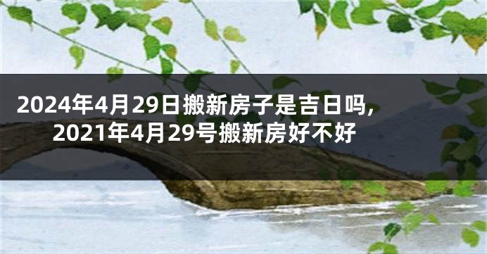 2024年4月29日搬新房子是吉日吗,2021年4月29号搬新房好不好