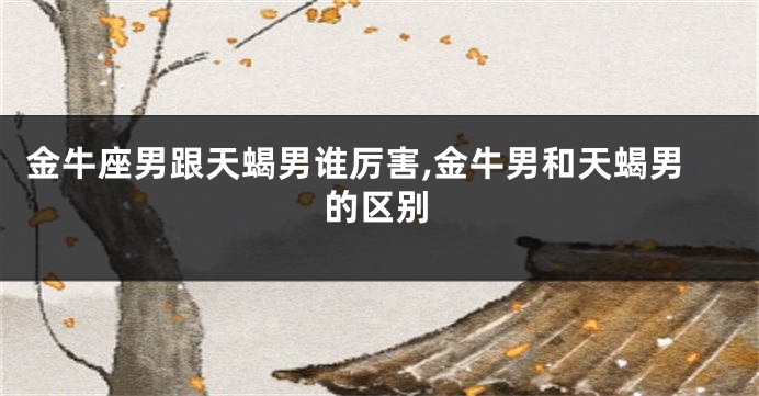 金牛座男跟天蝎男谁厉害,金牛男和天蝎男的区别