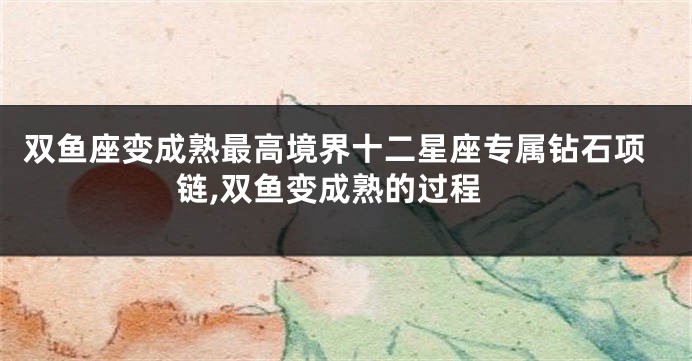 双鱼座变成熟最高境界十二星座专属钻石项链,双鱼变成熟的过程