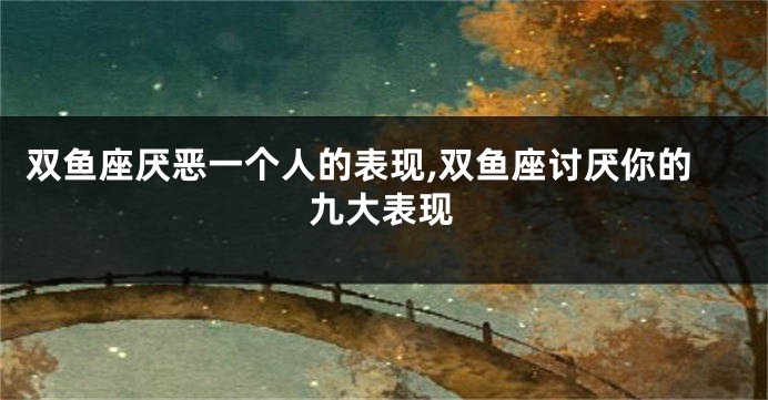 双鱼座厌恶一个人的表现,双鱼座讨厌你的九大表现