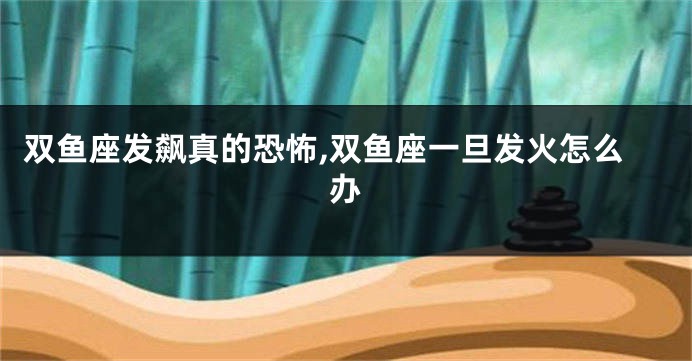 双鱼座发飙真的恐怖,双鱼座一旦发火怎么办