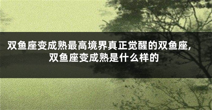 双鱼座变成熟最高境界真正觉醒的双鱼座,双鱼座变成熟是什么样的