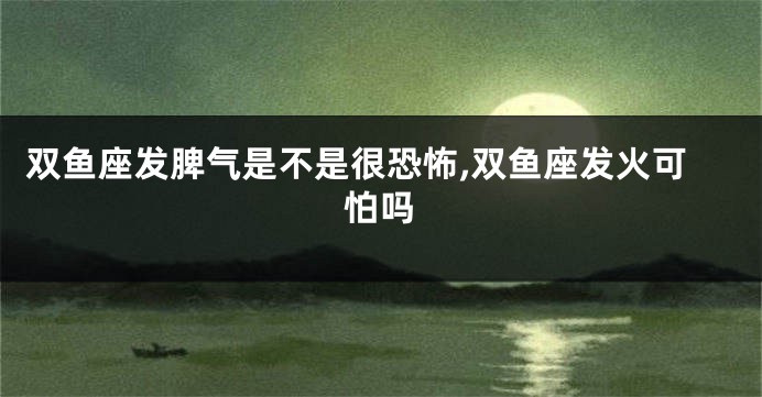 双鱼座发脾气是不是很恐怖,双鱼座发火可怕吗
