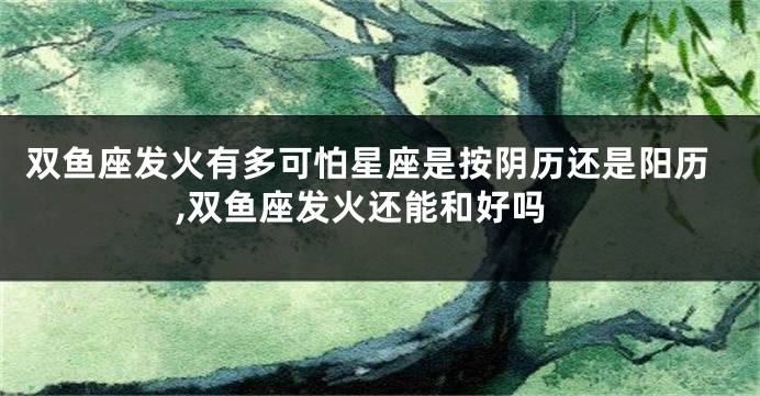 双鱼座发火有多可怕星座是按阴历还是阳历,双鱼座发火还能和好吗