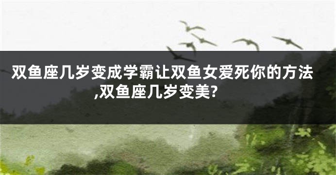 双鱼座几岁变成学霸让双鱼女爱死你的方法,双鱼座几岁变美?