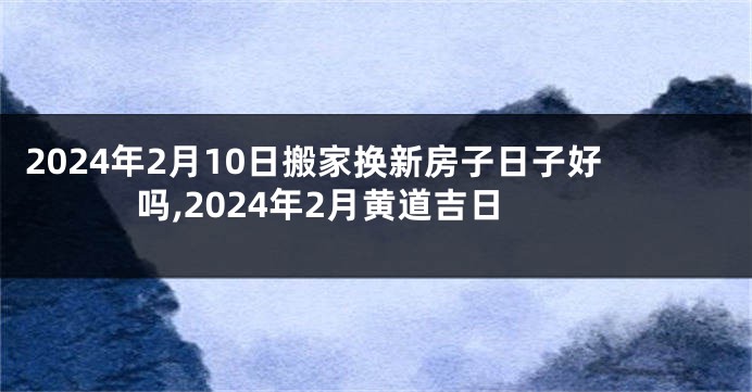 2024年2月10日搬家换新房子日子好吗,2024年2月黄道吉日