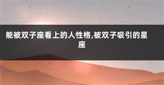 能被双子座看上的人性格,被双子吸引的星座